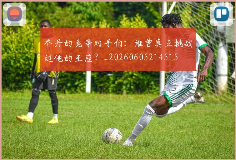 乔丹的竞争对手们：谁曾真正挑战过他的王座？_20260605214515