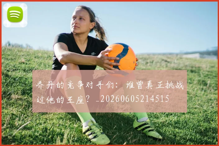 乔丹的竞争对手们:谁曾真正挑战过他的王座?_20260605214515