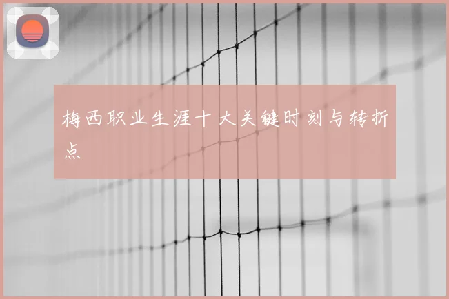 梅西职业生涯十大关键时刻与转折点