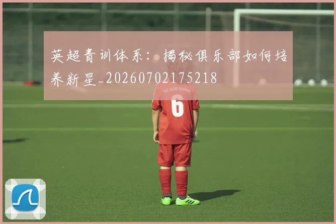 英超青训体系:揭秘俱乐部如何培养新星_20260702175218