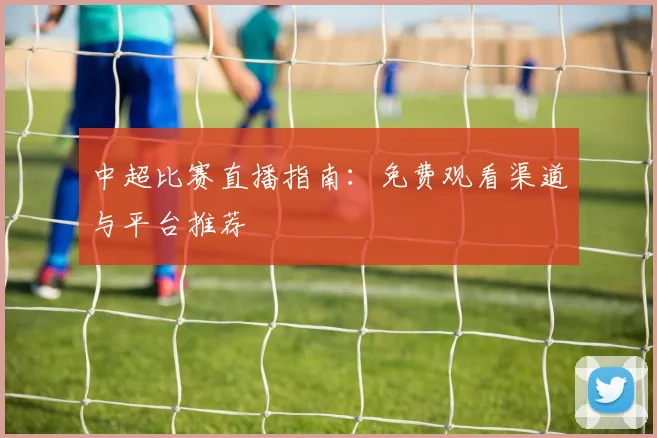 中超比赛直播指南：免费观看渠道与平台推荐