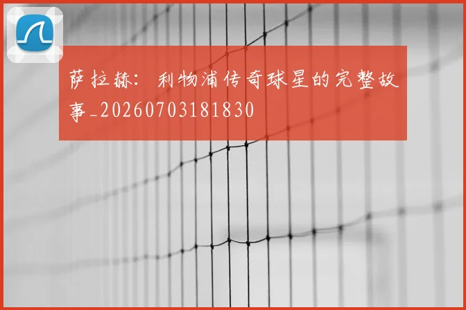 萨拉赫：利物浦传奇球星的完整故事_20260703181830