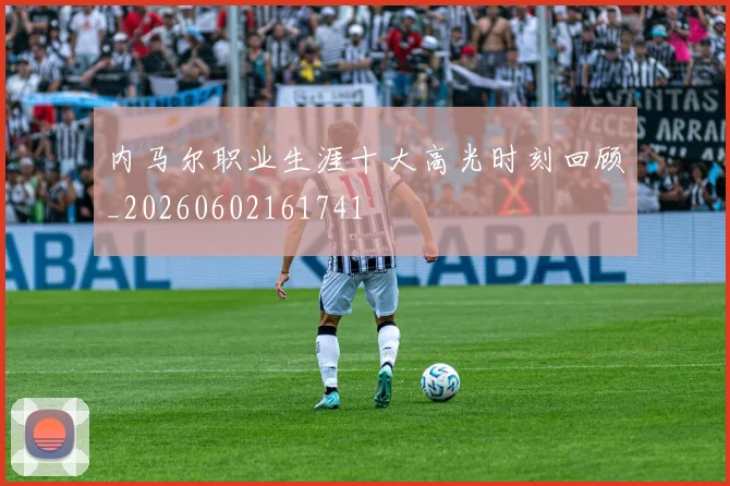 内马尔职业生涯十大高光时刻回顾_20260602161741