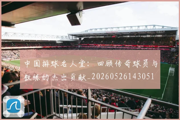 中国排球名人堂:回顾传奇球员与教练的杰出贡献_20260526143051