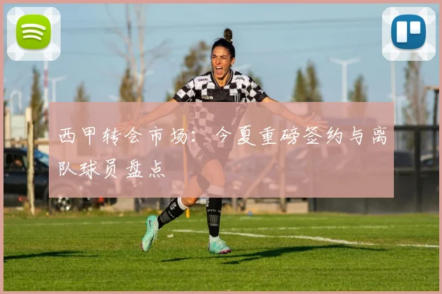 西甲转会市场：今夏重磅签约与离队球员盘点