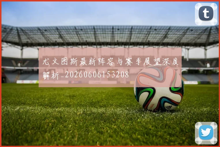 尤文图斯最新阵容与赛季展望深度解析_20260606153208