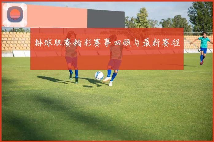 排球联赛精彩赛事回顾与最新赛程