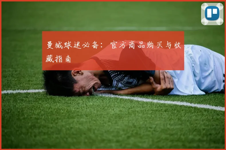曼城球迷必备:官方商品购买与收藏指南