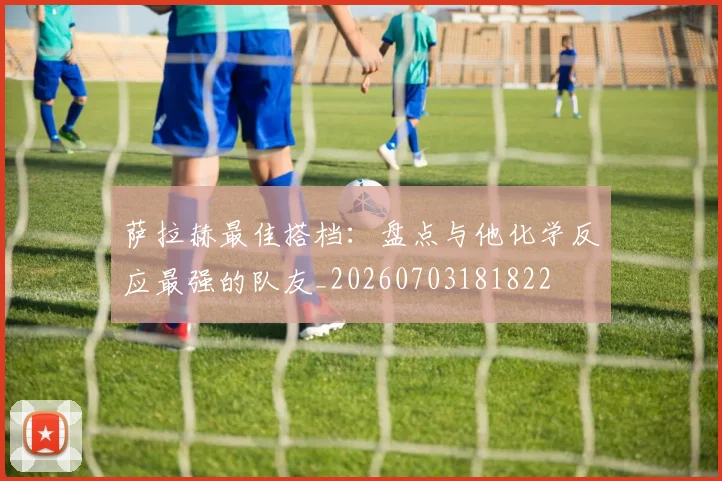 萨拉赫最佳搭档：盘点与他化学反应最强的队友_20260703181822