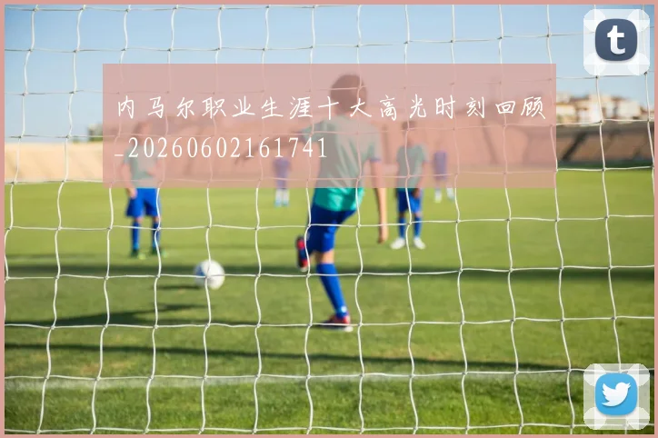 内马尔职业生涯十大高光时刻回顾_20260602161741