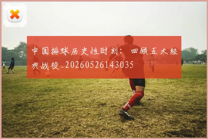 中国排球历史性时刻:回顾五大经典战役_20260526143035