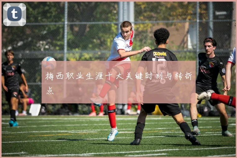 梅西职业生涯十大关键时刻与转折点